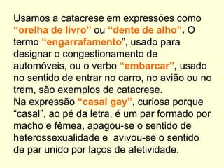 Usamos a catacrese em expressões como
“orelha de livro” ou “dente de alho”. O
termo “engarrafamento”, usado para
designar o congestionamento de
automóveis, ou o verbo “embarcar”, usado
no sentido de entrar no carro, no avião ou no
trem, são exemplos de catacrese.
Na expressão “casal gay”, curiosa porque
“casal”, ao pé da letra, é um par formado por
macho e fêmea, apagou-se o sentido de
heterossexualidade e avivou-se o sentido
de par unido por laços de afetividade.
 