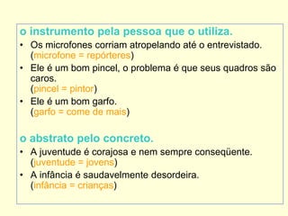 o instrumento pela pessoa que o utiliza.
• Os microfones corriam atropelando até o entrevistado.
(microfone = repórteres)
• Ele é um bom pincel, o problema é que seus quadros são
caros.
(pincel = pintor)
• Ele é um bom garfo.
(garfo = come de mais)
o abstrato pelo concreto.
• A juventude é corajosa e nem sempre conseqüente.
(juventude = jovens)
• A infância é saudavelmente desordeira.
(infância = crianças)
 