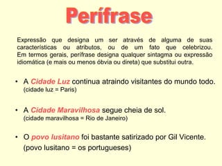Expressão que designa um ser através de alguma de suas
características ou atributos, ou de um fato que celebrizou.
Em termos gerais, perífrase designa qualquer sintagma ou expressão
idiomática (e mais ou menos óbvia ou direta) que substitui outra.
• A Cidade Luz continua atraindo visitantes do mundo todo.
(cidade luz = Paris)
• A Cidade Maravilhosa segue cheia de sol.
(cidade maravilhosa = Rio de Janeiro)
• O povo lusitano foi bastante satirizado por Gil Vicente.
(povo lusitano = os portugueses)
 