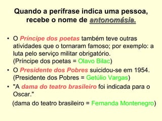 Quando a perífrase indica uma pessoa,
recebe o nome de antonomásia.
• O Príncipe dos poetas também teve outras
atividades que o tornaram famoso; por exemplo: a
luta pelo serviço militar obrigatório.
(Príncipe dos poetas = Olavo Bilac)
• O Presidente dos Pobres suicidou-se em 1954.
(Presidente dos Pobres = Getúlio Vargas)
• "A dama do teatro brasileiro foi indicada para o
Oscar."
(dama do teatro brasileiro = Fernanda Montenegro)
 