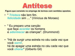 Figura que consiste no emprego de termos com sentidos opostos.
• " Tristeza não tem fim.
felicidade sim ...." (Vinícius de Moraes)
• " Eu preparo uma canção
que faça acordar os homens
e adormecer as crianças". (Drummond)
• "Há de surgir uma estrela no céu cada vez que
você sorrir,
há de apagar uma estrela no céu cada vez que
você chorar" (Gilberto Gil)
 