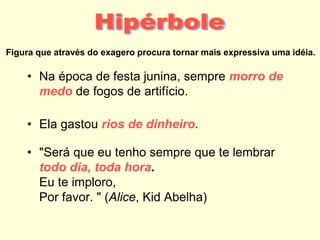 Figura que através do exagero procura tornar mais expressiva uma idéia.
• Na época de festa junina, sempre morro de
medo de fogos de artifício.
• Ela gastou rios de dinheiro.
• "Será que eu tenho sempre que te lembrar
todo dia, toda hora.
Eu te imploro,
Por favor. " (Alice, Kid Abelha)
 