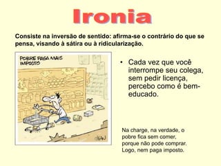 Consiste na inversão de sentido: afirma-se o contrário do que se
pensa, visando à sátira ou à ridicularização.
• Cada vez que você
interrompe seu colega,
sem pedir licença,
percebo como é bem-
educado.
Na charge, na verdade, o
pobre fica sem comer,
porque não pode comprar.
Logo, nem paga imposto.
 