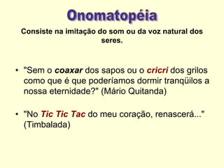 Consiste na imitação do som ou da voz natural dos
seres.
• "Sem o coaxar dos sapos ou o cricri dos grilos
como que é que poderíamos dormir tranqüilos a
nossa eternidade?" (Mário Quitanda)
• "No Tic Tic Tac do meu coração, renascerá..."
(Timbalada)
 