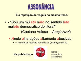 • - "Sou um mulato nato no sentido lato
mulato democrático do litoral"
(Caetano Veloso - Araçá Azul)
• Anule aliterações altamente abusivas
• — manual de redação humorístico (aliteração em A)
É a repetição de vogais na mesma frase.
Na publicidade
Ka/Ko –
aliteração e
assonância
 