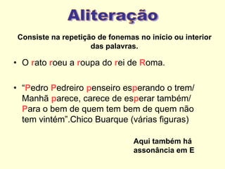 Consiste na repetição de fonemas no início ou interior
das palavras.
• O rato roeu a roupa do rei de Roma.
• “Pedro Pedreiro penseiro esperando o trem/
Manhã parece, carece de esperar também/
Para o bem de quem tem bem de quem não
tem vintém”.Chico Buarque (várias figuras)
Aqui também há
assonância em E
 