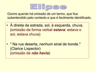 Ocorre quando há omissão de um termo, que fica
subentendido pelo contexto e que é facilmente identificado.
• À direita da estrada, sol, à esquerda, chuva.
(omissão da forma verbal estava: estava o
sol, estava chuva)
• " Na rua deserta, nenhum sinal de bonde."
(Clarice Lispector)
(omissão de não havia)
 