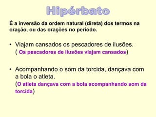 É a inversão da ordem natural (direta) dos termos na
oração, ou das orações no período.
• Viajam cansados os pescadores de ilusões.
( Os pescadores de ilusões viajam cansados)
• Acompanhando o som da torcida, dançava com
a bola o atleta.
(O atleta dançava com a bola acompanhando som da
torcida)
 