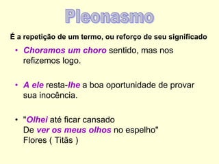É a repetição de um termo, ou reforço de seu significado
• Choramos um choro sentido, mas nos
refizemos logo.
• A ele resta-lhe a boa oportunidade de provar
sua inocência.
• "Olhei até ficar cansado
De ver os meus olhos no espelho"
Flores ( Titãs )
 