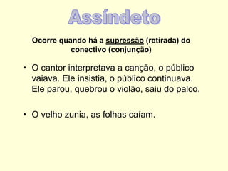 Ocorre quando há a supressão (retirada) do
conectivo (conjunção)
• O cantor interpretava a canção, o público
vaiava. Ele insistia, o público continuava.
Ele parou, quebrou o violão, saiu do palco.
• O velho zunia, as folhas caíam.
 