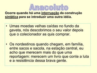 Ocorre quando há uma interrupção da construção
sintática para se introduzir uma outra idéia.
• Umas moedas velhas caídas no fundo da
gaveta, nós descobrimos o seu valor depois
que o colecionador as quis comprar.
• Os nordestinos quando chegam, em família,
entre sacos e sacola, na estação central, eu
acho que merecem mais do que uma
reportagem: merecem um livro que conte a luta
e a resistência dessa brava gente.
 