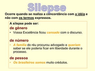 Ocorre quando se realiza a concordância com a idéia e
não com os termos expressos.
A silepse pode ser:
de gênero
• Vossa Excelência ficou cansado com o discurso.
de número
• A família do réu procurou advogado e queriam
saber se ele poderia ficar em liberdade durante o
processo.
de pessoa
• Os brasileiros somos muito crédulos.
 