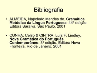 Bibliografia
• ALMEIDA, Napoleão Mendes de. Gramática
Metódica da Língua Portuguesa. 44ª edição.
Editora Saraiva. São Paulo. 2001
• CUNHA, Celso & CINTRA, Luís F. Lindley.
Nova Gramática do Português
Contemporâneo. 3ª edição. Editora Nova
Fronteira. Rio de Janeiro. 2001
 