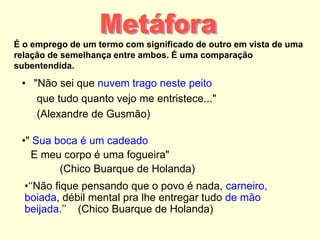 É o emprego de um termo com significado de outro em vista de uma
relação de semelhança entre ambos. É uma comparação
subentendida.
• "Não sei que nuvem trago neste peito
que tudo quanto vejo me entristece..."
(Alexandre de Gusmão)
•" Sua boca é um cadeado
E meu corpo é uma fogueira"
(Chico Buarque de Holanda)
•‘‘Não fique pensando que o povo é nada, carneiro,
boiada, débil mental pra lhe entregar tudo de mão
beijada.’’ (Chico Buarque de Holanda)
 