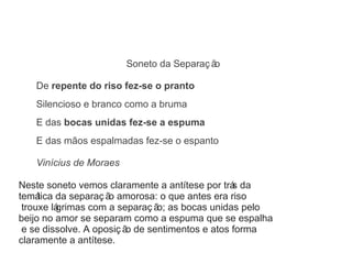 Soneto da Separaç ão 
De repente do riso fez-se o pranto 
Silencioso e branco como a bruma 
E das bocas unidas fez-se a espuma 
E das mãos espalmadas fez-se o espanto 
Vinícius de Moraes 
Neste soneto vemos claramente a antítese por trás da 
temática da separaç ão amorosa: o que antes era riso 
trouxe lágrimas com a separaç ão; as bocas unidas pelo 
beijo no amor se separam como a espuma que se espalha 
e se dissolve. A oposiç ão de sentimentos e atos forma 
claramente a antítese. 
 