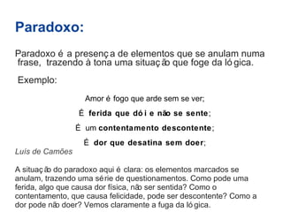Paradoxo: 
Paradoxo é a presenç a de elementos que se anulam numa 
frase, trazendo à tona uma situaç ão que foge da ló gica. 
Exemplo: 
Amor é fogo que arde sem se ver; 
É ferida que dó i e não se sente; 
É um contentamento descontente; 
É dor que desatina sem doer; 
Luís de Camões 
A situaç ão do paradoxo aqui é clara: os elementos marcados se 
anulam, trazendo uma série de questionamentos. Como pode uma 
ferida, algo que causa dor física, não ser sentida? Como o 
contentamento, que causa felicidade, pode ser descontente? Como a 
dor pode não doer? Vemos claramente a fuga da ló gica. 
 