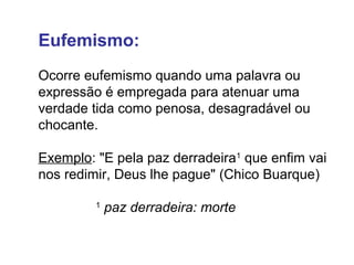 Eufemismo: 
Ocorre eufemismo quando uma palavra ou 
expressão é empregada para atenuar uma 
verdade tida como penosa, desagradável ou 
chocante. 
Exemplo: "E pela paz derradeira1 que enfim vai 
nos redimir, Deus lhe pague" (Chico Buarque) 
1 paz derradeira: morte 
 