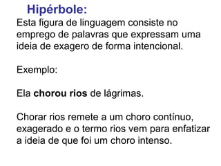 Hipérbole: 
Esta figura de linguagem consiste no 
emprego de palavras que expressam uma 
ideia de exagero de forma intencional. 
Exemplo: 
Ela chorou rios de lágrimas. 
Chorar rios remete a um choro contínuo, 
exagerado e o termo rios vem para enfatizar 
a ideia de que foi um choro intenso. 
 