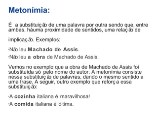 Metonímia: 
É a substituiç ão de uma palavra por outra sendo que, entre 
ambas, há uma proximidade de sentidos, uma relaç ão de 
implicaç ão. Exemplos: 
·Não leu Machado de Assis. 
·Não leu a obra de Machado de Assis. 
Vemos no exemplo que a obra de Machado de Assis foi 
substituída só pelo nome do autor. A metonímia consiste 
nessa substituiç ão de palavras, dando o mesmo sentido a 
uma frase. A seguir, outro exemplo que reforç a essa 
substituiç ão: 
·A cozinha italiana é maravilhosa! 
·A comida italiana é ó tima. 
 
