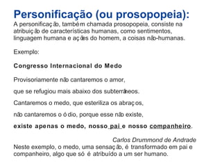 Personificação (ou prosopopeia): 
A personificaç ão, também chamada prosopopeia, consiste na 
atribuiç ão de características humanas, como sentimentos, 
linguagem humana e aç ões do homem, a coisas não-humanas. 
Exemplo: 
Congresso Internacional do Medo 
Provisoriamente não cantaremos o amor, 
que se refugiou mais abaixo dos subterrâneos. 
Cantaremos o medo, que esteriliza os abraç os, 
não cantaremos o ó dio, porque esse não existe, 
existe apenas o medo, nosso pai e nosso companheiro. 
Carlos Drummond de Andrade 
Neste exemplo, o medo, uma sensaç ão, é transformado em pai e 
companheiro, algo que só é atribuído a um ser humano. 
 