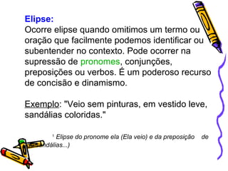 Elipse: 
Ocorre elipse quando omitimos um termo ou 
oração que facilmente podemos identificar ou 
subentender no contexto. Pode ocorrer na 
supressão de pronomes, conjunções, 
preposições ou verbos. É um poderoso recurso 
de concisão e dinamismo. 
Exemplo: "Veio sem pinturas, em vestido leve, 
sandálias coloridas." 
1 Elipse do pronome ela (Ela veio) e da preposição de 
(de sandálias...) 
 