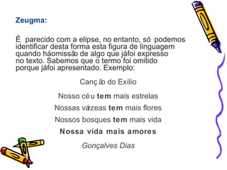 Zeugma: 
É parecido com a elipse, no entanto, só podemos 
identificar desta forma esta figura de linguagem 
quando há omissão de algo que já foi expresso 
no texto. Sabemos que o termo foi omitido 
porque já foi apresentado. Exemplo: 
Canç ão do Exílio 
Nosso céu tem mais estrelas 
Nossas várzeas tem mais flores 
Nossos bosques tem mais vida 
Nossa vida mais amores 
Gonçalves Dias 
 