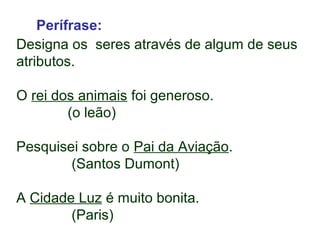 Perífrase: 
Designa os seres através de algum de seus 
atributos. 
O rei dos animais foi generoso. 
(o leão) 
Pesquisei sobre o Pai da Aviação. 
(Santos Dumont) 
A Cidade Luz é muito bonita. 
(Paris) 
 