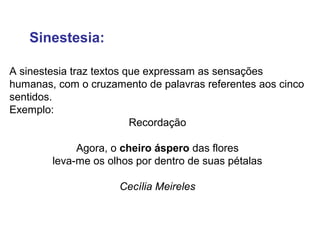 Sinestesia: 
A sinestesia traz textos que expressam as sensações 
humanas, com o cruzamento de palavras referentes aos cinco 
sentidos. 
Exemplo: 
Recordação 
Agora, o cheiro áspero das flores 
leva-me os olhos por dentro de suas pétalas 
Cecília Meireles 
 
