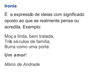 Ironia 
É a expressão de ideias com significado 
oposto ao que se realmente pensa ou 
acredita. Exemplo: 
Moç a linda, bem tratada, 
Três séculos de família, 
Burra como uma porta: 
Um amor! 
Mário de Andrade 
 
