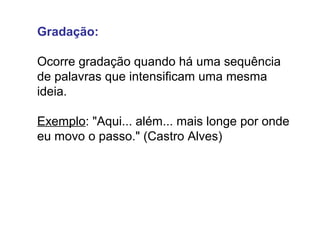 Gradação: 
Ocorre gradação quando há uma sequência 
de palavras que intensificam uma mesma 
ideia. 
Exemplo: "Aqui... além... mais longe por onde 
eu movo o passo." (Castro Alves) 
 