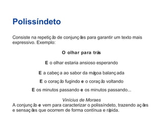 Polissíndeto 
Consiste na repetiç ão de conjunç ões para garantir um texto mais 
expressivo. Exemplo: 
O olhar para trás 
E o olhar estaria ansioso esperando 
E a cabeç a ao sabor da mágoa balanç ada 
E o coraç ão fugindo e o coraç ão voltando 
E os minutos passando e os minutos passando... 
Vinícius de Moraes 
A conjunç ão e vem para caracterizar o polissíndeto, trazendo aç ões 
e sensaç ões que ocorrem de forma contínua e rápida. 
 