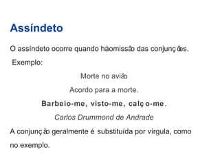 Assíndeto 
O assíndeto ocorre quando há omissão das conjunç ões. 
Exemplo: 
Morte no avião 
Acordo para a morte. 
Barbeio-me, visto-me, calç o-me. 
Carlos Drummond de Andrade 
A conjunç ão geralmente é substituída por vírgula, como 
no exemplo. 
 