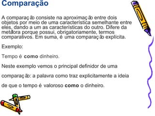 Comparação 
A comparaç ão consiste na aproximaç ão entre dois 
objetos por meio de uma característica semelhante entre 
eles, dando a um as características do outro. Difere da 
metáfora porque possui, obrigatoriamente, termos 
comparativos. Em suma, é uma comparaç ão explícita. 
Exemplo: 
Tempo é como dinheiro. 
Neste exemplo vemos o principal definidor de uma 
comparaç ão: a palavra como traz explicitamente a ideia 
de que o tempo é valoroso como o dinheiro. 
 