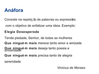 Anáfora 
Consiste na repetiç ão de palavras ou expressões 
com o objetivo de enfatizar uma ideia. Exemplo: 
Elegia Desesperada 
Tende piedade, Senhor, de todas as mulheres 
Que ninguém mais merece tanto amor e amizade 
Que ninguém mais deseja tanto poesia e 
sinceridade 
Que ninguém mais precisa tanto de alegria 
serenidade 
Vinícius de Moraes 
 