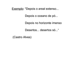 Exemplo: "Depois o areal extenso... 
Depois o oceano de pó... 
Depois no horizonte imenso 
Desertos... desertos só...“ 
(Castro Alves) 
 