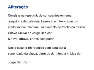 Aliteração 
Consiste na repetiç ão de consoantes em uma 
sequência de palavras, trazendo um texto com um 
efeito sonoro. Confira um exemplo no trecho da música 
Chove Chuva de Jorge Ben Jor: 
Chove, chuva, chove sem parar 
Neste caso, o ch repetido vem para dar a 
sonoridade da chuva, além de dar ritmo à música de 
Jorge Ben Jor. 
 