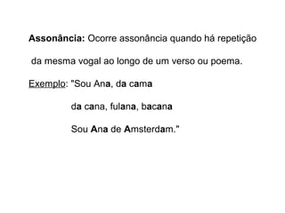 Assonância: Ocorre assonância quando há repetição 
da mesma vogal ao longo de um verso ou poema. 
Exemplo: "Sou Ana, da cama 
da cana, fulana, bacana 
Sou Ana de Amsterdam." 
 