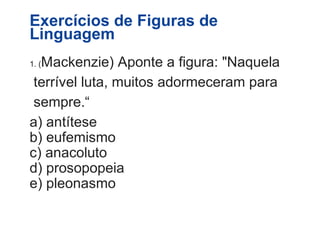 Exercícios de Figuras de 
Linguagem 
1. (Mackenzie) Aponte a figura: "Naquela 
terrível luta, muitos adormeceram para 
sempre.“ 
a) antítese 
b) eufemismo 
c) anacoluto 
d) prosopopeia 
e) pleonasmo 
 