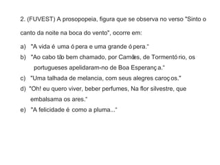 2. (FUVEST) A prosopopeia, figura que se observa no verso "Sinto o 
canto da noite na boca do vento", ocorre em: 
a) "A vida é uma ó pera e uma grande ó pera.“ 
b) "Ao cabo tão bem chamado, por Camões, de Tormentó rio, os 
portugueses apelidaram-no de Boa Esperanç a.“ 
c) "Uma talhada de melancia, com seus alegres caroç os." 
d) "Oh! eu quero viver, beber perfumes, Na flor silvestre, que 
embalsama os ares.“ 
e) "A felicidade é como a pluma...“ 
 
