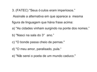 3. (FATEC) "Seus ó culos eram imperiosos.” 
Assinale a alternativa em que aparece a mesma 
figura de linguagem que há na frase acima: 
a) "As cidades vinham surgindo na ponte dos nomes.” 
b) "Nasci na sala do 3° ano.” 
c) "O bonde passa cheio de pernas." 
d) "O meu amor, paralisado, pula.“ 
e) "Não serei o poeta de um mundo caduco." 
 