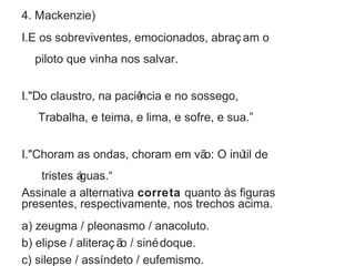 4. Mackenzie) 
I.E os sobreviventes, emocionados, abraç am o 
piloto que vinha nos salvar. 
I."Do claustro, na paciência e no sossego, 
Trabalha, e teima, e lima, e sofre, e sua.” 
I."Choram as ondas, choram em vão: O inútil de 
tristes águas.“ 
Assinale a alternativa correta quanto às figuras 
presentes, respectivamente, nos trechos acima. 
a) zeugma / pleonasmo / anacoluto. 
b) elipse / aliteraç ão / sinédoque. 
c) silepse / assíndeto / eufemismo. 
 