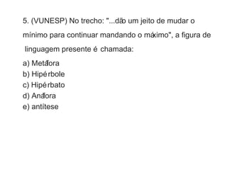 5. (VUNESP) No trecho: "...dão um jeito de mudar o 
mínimo para continuar mandando o máximo", a figura de 
linguagem presente é chamada: 
a) Metáfora 
b) Hipérbole 
c) Hipérbato 
d) Anáfora 
e) antítese 
 