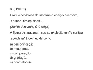 6. (UNIFEI) 
Eram cinco horas da manhã e o cortiç o acordava, 
abrindo, não os olhos… 
(Aluísio Azevedo, O Cortiço) 
A figura de linguagem que se explecita em "o cortiç o 
acordava" é conhecida como 
a) personificaç ão 
b) metonímia. 
c) comparaç ão. 
d) gradaç ão. 
e) onomatopeia. 
 