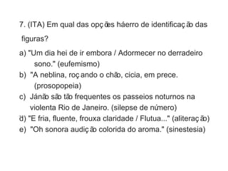 7. (ITA) Em qual das opç ões há erro de identificaç ão das 
figuras? 
a) "Um dia hei de ir embora / Adormecer no derradeiro 
sono." (eufemismo) 
b) "A neblina, roç ando o chão, cicia, em prece. 
(prosopopeia) 
c) Já não são tão frequentes os passeios noturnos na 
violenta Rio de Janeiro. (silepse de número) 
d) "E fria, fluente, frouxa claridade / Flutua..." (aliteraç ão) 
e) "Oh sonora audiç ão colorida do aroma." (sinestesia) 
 