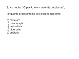 8. No trecho: "O pavão é um arco-íris de plumas", 
enquanto procedimento estilístico temos uma: 
a) metáfora 
b) comparação 
c) metonímia 
d) hipérbole 
e) anáfora 
 