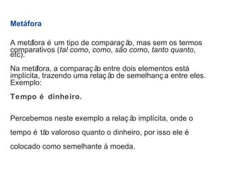 Metáfora 
A metáfora é um tipo de comparaç ão, mas sem os termos 
comparativos (tal como, como, são como, tanto quanto, 
etc). 
Na metáfora, a comparaç ão entre dois elementos está 
implícita, trazendo uma relaç ão de semelhanç a entre eles. 
Exemplo: 
Tempo é dinheiro. 
Percebemos neste exemplo a relaç ão implícita, onde o 
tempo é tão valoroso quanto o dinheiro, por isso ele é 
colocado como semelhante à moeda. 
 