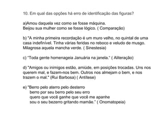 10. Em qual das opções há erro de identificação das figuras? 
a)Amou daquela vez como se fosse máquina. 
Beijou sua mulher como se fosse lógico. ( Comparação) 
b) "A minha primeira recordação é um muro velho, no quintal de uma 
casa indefinível. Tinha várias feridas no reboco e veludo de musgo. 
Milagrosa aquela mancha verde. ( Sinestesia) 
c) “Toda gente homenageia Januária na janela.“ ( Aliteração) 
d) "Amigos ou inimigos estão, amiúde, em posições trocadas. Uns nos 
querem mal, e fazem-nos bem. Outros nos almejam o bem, e nos 
trazem o mal." (Rui Barbosa) ( Antítese) 
e) "Berro pelo aterro pelo desterro 
berro por seu berro pelo seu erro 
quero que você ganhe que você me apanhe 
sou o seu bezerro gritando mamãe.” ( Onomatopeia) 
 