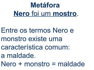 Metáfora 
Nero foi um mostro. 
Entre os termos Nero e 
monstro existe uma 
característica comum: 
a maldade. 
Nero + monstro = maldade 
 