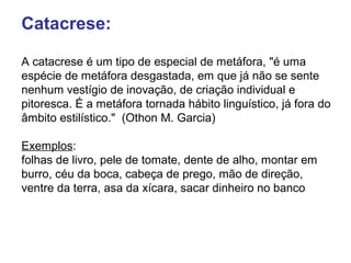 Catacrese: 
A catacrese é um tipo de especial de metáfora, "é uma 
espécie de metáfora desgastada, em que já não se sente 
nenhum vestígio de inovação, de criação individual e 
pitoresca. É a metáfora tornada hábito linguístico, já fora do 
âmbito estilístico." (Othon M. Garcia) 
Exemplos: 
folhas de livro, pele de tomate, dente de alho, montar em 
burro, céu da boca, cabeça de prego, mão de direção, 
ventre da terra, asa da xícara, sacar dinheiro no banco 
 