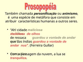 Também chamada personificação ou animismo,
é uma espécie de metáfora que consiste em
atribuir características humanas a outros seres.
• "Ah! cidade
maliciosa de olhos
de ressaca
que das índias guardou a vontade de
andar nua". (Ferreira Gullar)
• Com a passagem da nuvem, a lua se
tranquiliza.
 